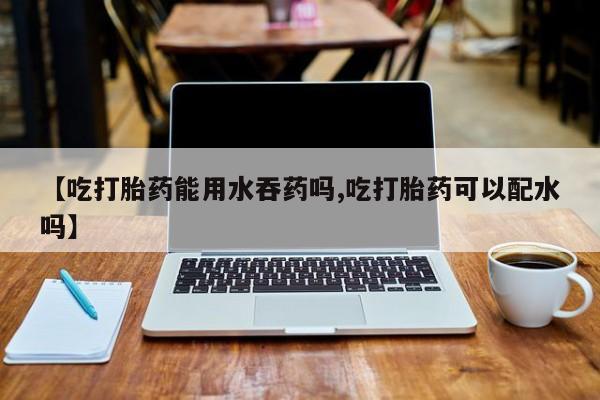 堕胎药网上正品购买微信【吃打胎药能用水吞药吗,吃打胎药可以配水吗】