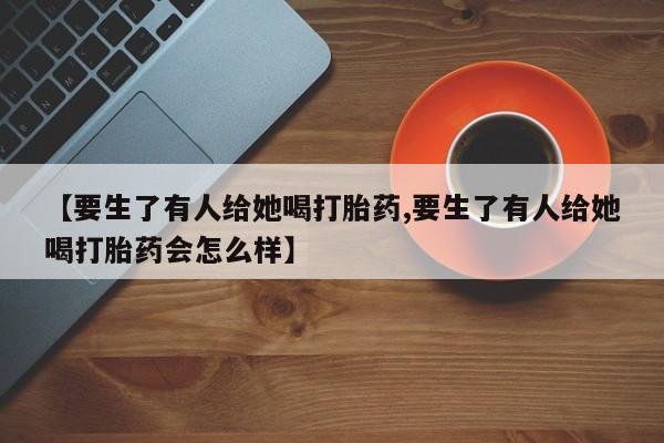 堕胎药网上正品购买微信【要生了有人给她喝打胎药,要生了有人给她喝打胎药会怎么样】