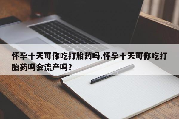 堕胎药网上正品购买微信怀孕十天可你吃打胎药吗.怀孕十天可你吃打胎药吗会流产吗？