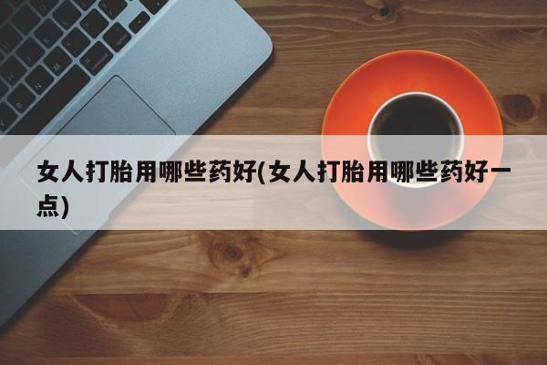 堕胎药网上正品购买微信女人打胎用哪些药好(女人打胎用哪些药好一点)