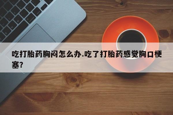 堕胎药网上正品购买微信吃打胎药胸闷怎么办.吃了打胎药感觉胸口梗塞？