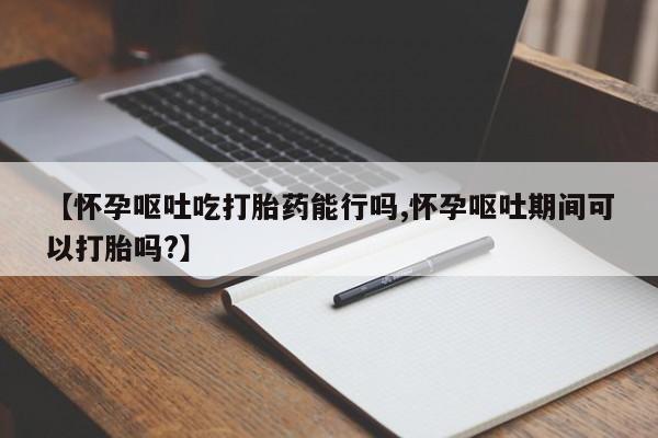 堕胎药网上正品购买微信【怀孕呕吐吃打胎药能行吗,怀孕呕吐期间可以打胎吗?】