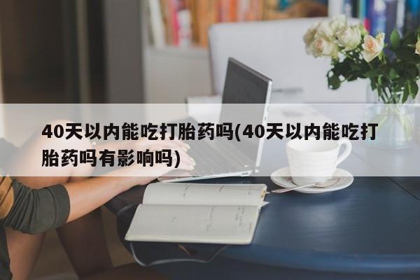 堕胎药网上正品购买微信40天以内能吃打胎药吗(40天以内能吃打胎药吗有影响吗)