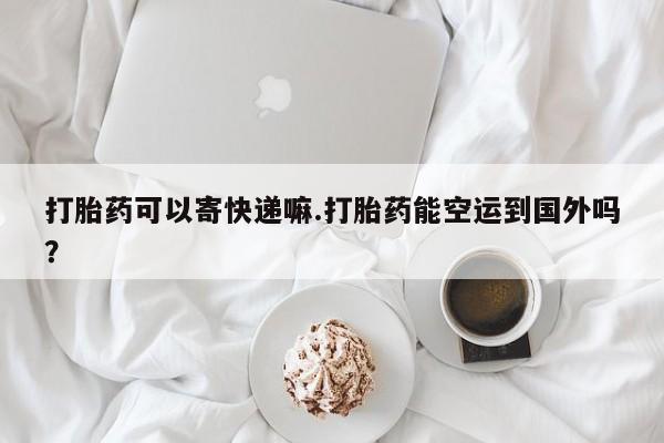 堕胎药网上正品购买微信打胎药可以寄快递嘛.打胎药能空运到国外吗？
