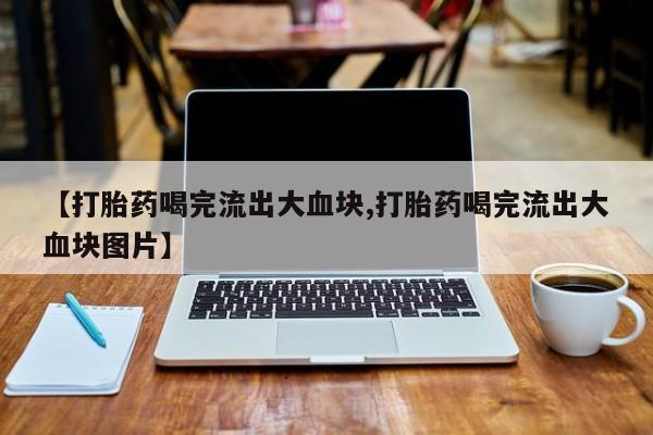 堕胎药网上正品购买微信【打胎药喝完流出大血块,打胎药喝完流出大血块图片】