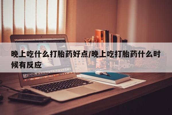堕胎药网上正品购买微信晚上吃什么打胎药好点/晚上吃打胎药什么时候有反应
