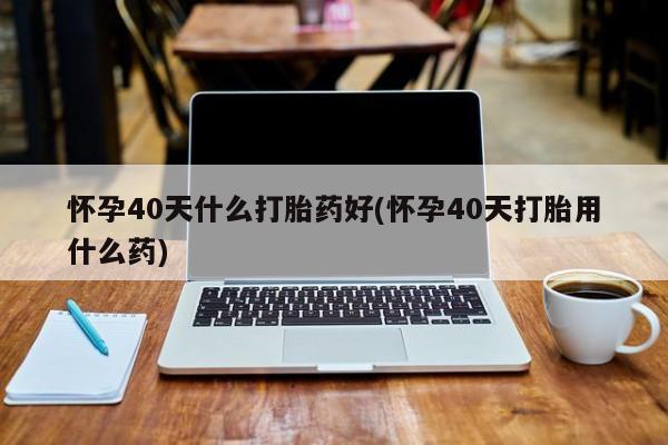 堕胎药网上正品购买微信怀孕40天什么打胎药好(怀孕40天打胎用什么药)