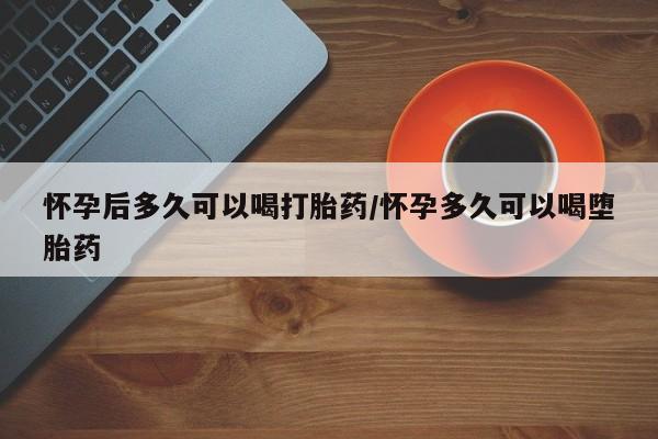 堕胎药网上正品购买微信怀孕后多久可以喝打胎药/怀孕多久可以喝堕胎药