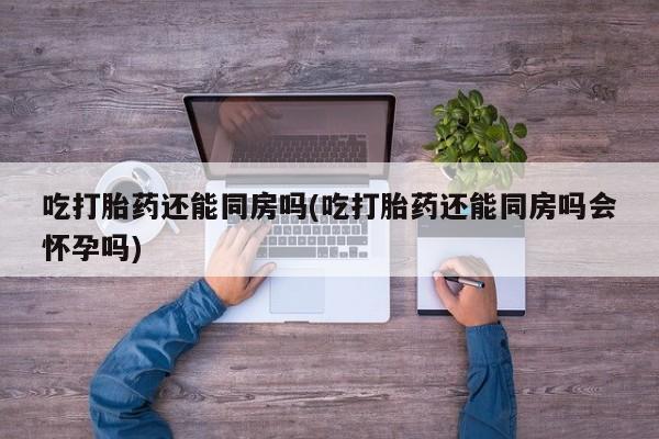 堕胎药网上正品购买微信吃打胎药还能同房吗(吃打胎药还能同房吗会怀孕吗)