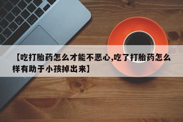 堕胎药网上正品购买微信【吃打胎药怎么才能不恶心,吃了打胎药怎么样有助于小孩掉出来】