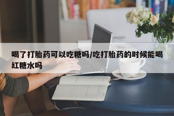 堕胎药网上正品购买微信喝了打胎药可以吃糖吗/吃打胎药的时候能喝红糖水吗