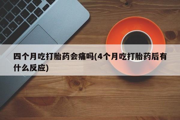 堕胎药网上正品购买微信四个月吃打胎药会痛吗(4个月吃打胎药后有什么反应)