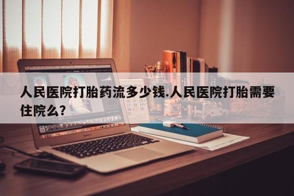 堕胎药网上正品购买微信人民医院打胎药流多少钱.人民医院打胎需要住院么？