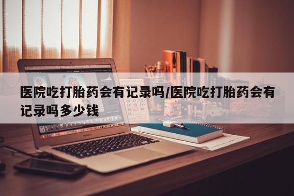 堕胎药网上正品购买微信医院吃打胎药会有记录吗/医院吃打胎药会有记录吗多少钱