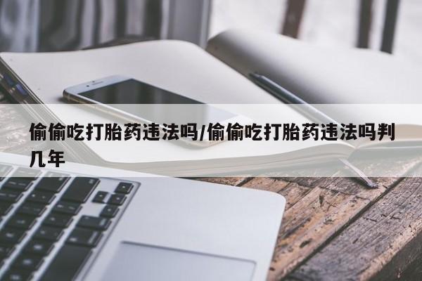 堕胎药网上正品购买微信偷偷吃打胎药违法吗/偷偷吃打胎药违法吗判几年
