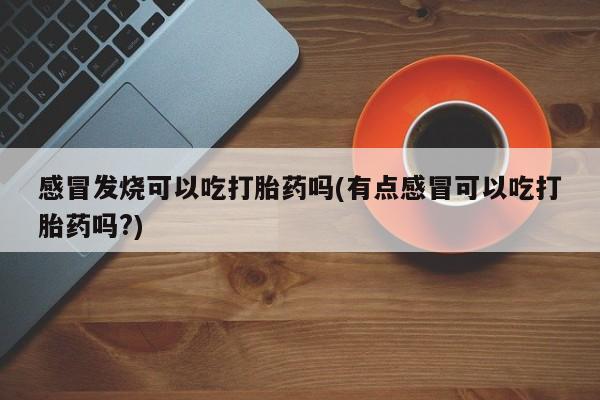 堕胎药网上正品购买微信感冒发烧可以吃打胎药吗(有点感冒可以吃打胎药吗?)