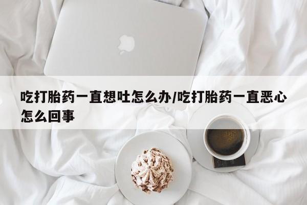 堕胎药网上正品购买微信吃打胎药一直想吐怎么办/吃打胎药一直恶心怎么回事