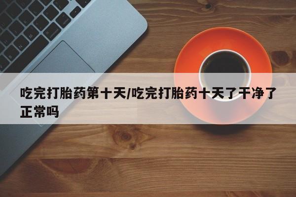 堕胎药网上正品购买微信吃完打胎药第十天/吃完打胎药十天了干净了正常吗