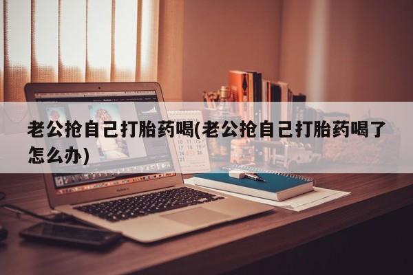 堕胎药网上正品购买微信老公抢自己打胎药喝(老公抢自己打胎药喝了怎么办)