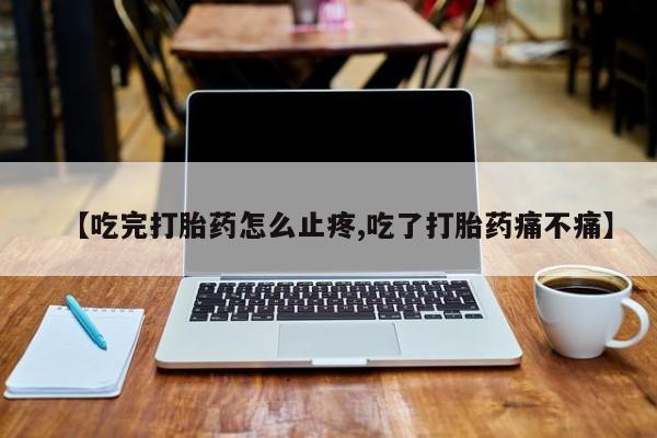 堕胎药网上正品购买微信【吃完打胎药怎么止疼,吃了打胎药痛不痛】