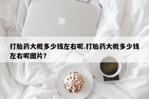 堕胎药网上正品购买微信打胎药大概多少钱左右呢.打胎药大概多少钱左右呢图片？