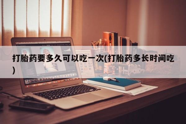 堕胎药网上正品购买微信打胎药要多久可以吃一次(打胎药多长时间吃)