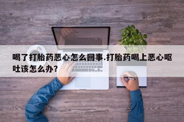 堕胎药网上正品购买微信喝了打胎药恶心怎么回事.打胎药喝上恶心呕吐该怎么办？