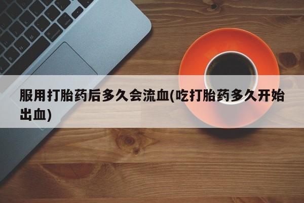堕胎药网上正品购买微信服用打胎药后多久会流血(吃打胎药多久开始出血)