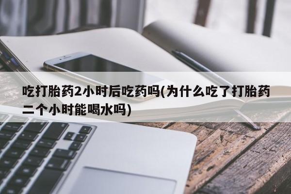 堕胎药网上正品购买微信吃打胎药2小时后吃药吗(为什么吃了打胎药二个小时能喝水吗)
