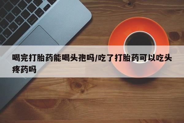 堕胎药网上正品购买微信喝完打胎药能喝头孢吗/吃了打胎药可以吃头疼药吗