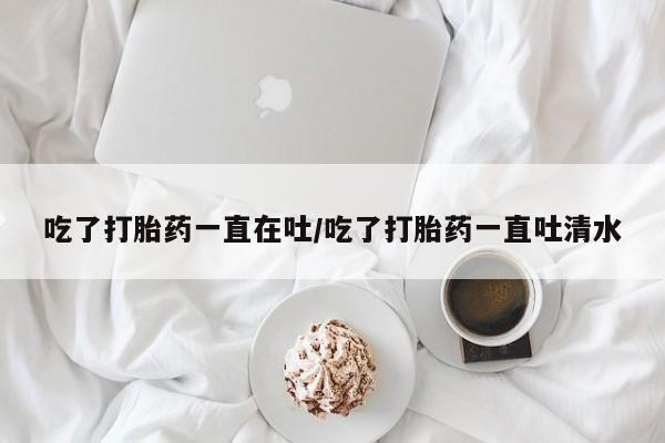 堕胎药网上正品购买微信吃了打胎药一直在吐/吃了打胎药一直吐清水