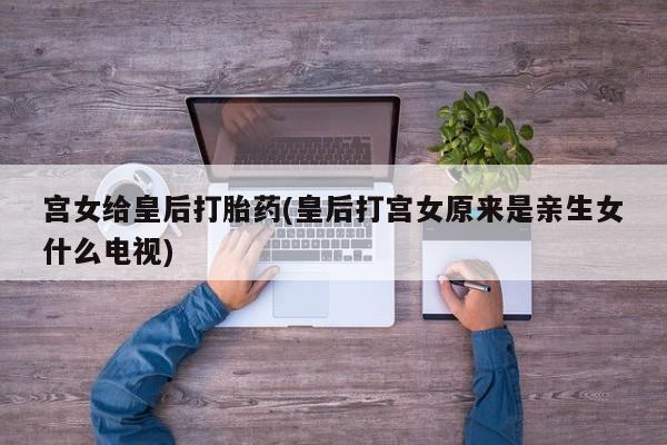 堕胎药网上正品购买微信宫女给皇后打胎药(皇后打宫女原来是亲生女什么电视)
