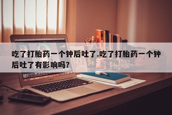 堕胎药网上正品购买微信吃了打胎药一个钟后吐了.吃了打胎药一个钟后吐了有影响吗？