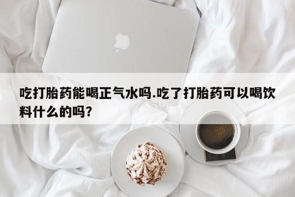 堕胎药网上正品购买微信吃打胎药能喝正气水吗.吃了打胎药可以喝饮料什么的吗？