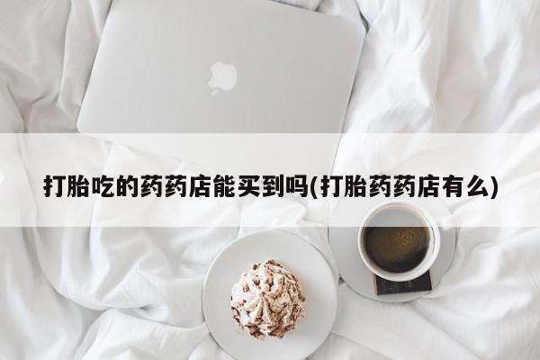 堕胎药网上正品购买微信打胎吃的药药店能买到吗(打胎药药店有么)
