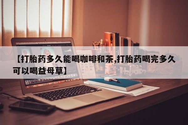 堕胎药网上正品购买微信【打胎药多久能喝咖啡和茶,打胎药喝完多久可以喝益母草】