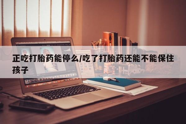 堕胎药网上正品购买微信正吃打胎药能停么/吃了打胎药还能不能保住孩子