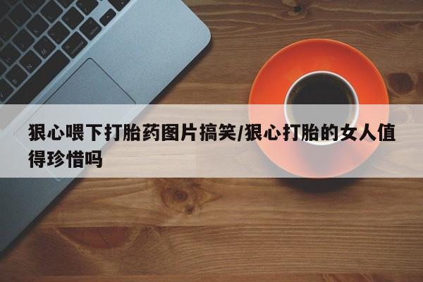堕胎药网上正品购买微信狠心喂下打胎药图片搞笑/狠心打胎的女人值得珍惜吗