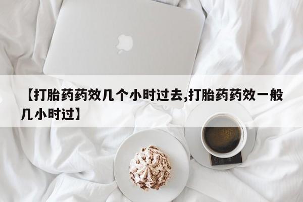 堕胎药网上正品购买微信【打胎药药效几个小时过去,打胎药药效一般几小时过】