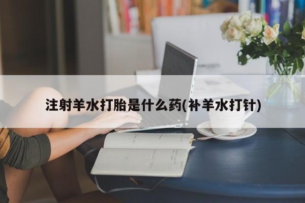 堕胎药网上正品购买微信注射羊水打胎是什么药(补羊水打针)