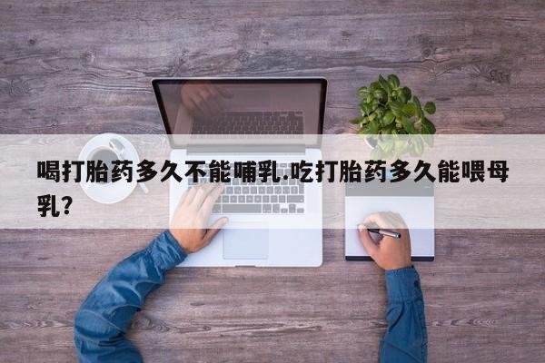 堕胎药网上正品购买微信喝打胎药多久不能哺乳.吃打胎药多久能喂母乳？