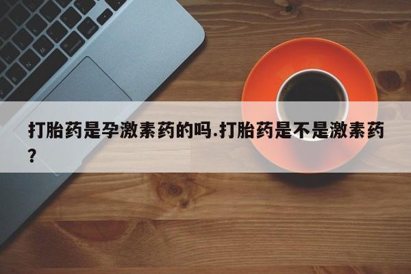 堕胎药网上正品购买微信打胎药是孕激素药的吗.打胎药是不是激素药？