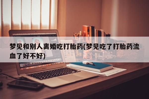 堕胎药网上正品购买微信梦见和别人离婚吃打胎药(梦见吃了打胎药流血了好不好)