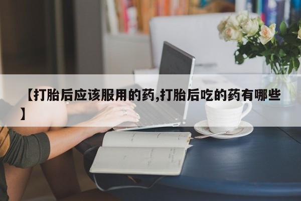 堕胎药网上正品购买微信【打胎后应该服用的药,打胎后吃的药有哪些】