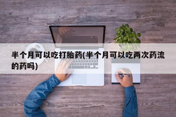 堕胎药网上正品购买微信半个月可以吃打胎药(半个月可以吃两次药流的药吗)