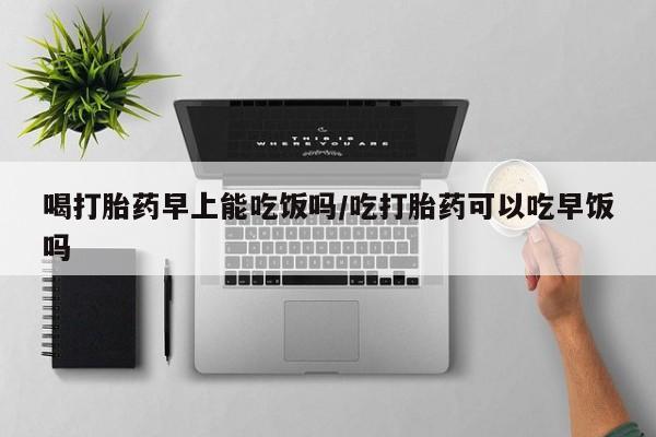 堕胎药网上正品购买微信喝打胎药早上能吃饭吗/吃打胎药可以吃早饭吗