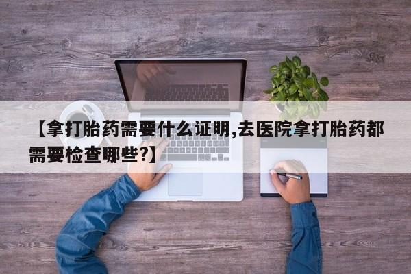 堕胎药网上正品购买微信【拿打胎药需要什么证明,去医院拿打胎药都需要检查哪些?】