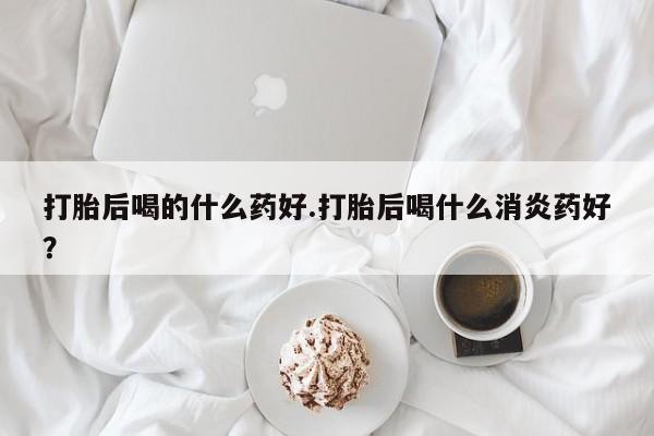 堕胎药网上正品购买微信打胎后喝的什么药好.打胎后喝什么消炎药好？