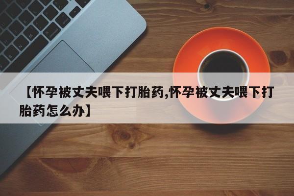 堕胎药网上正品购买微信【怀孕被丈夫喂下打胎药,怀孕被丈夫喂下打胎药怎么办】