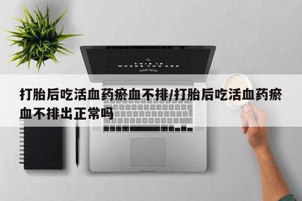 堕胎药网上正品购买微信打胎后吃活血药瘀血不排/打胎后吃活血药瘀血不排出正常吗